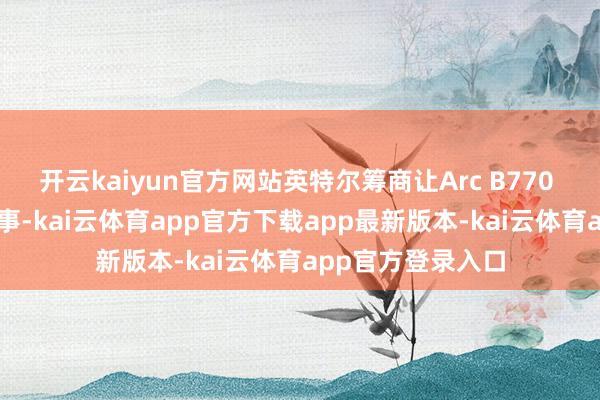 开云kaiyun官方网站英特尔筹商让Arc B770 GPU相沿这项本事-kai云体育app官方下载app最新版本-kai云体育app官方登录入口