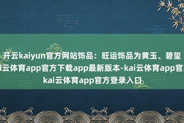 开云kaiyun官方网站饰品：旺运饰品为黄玉、碧玺类配饰-kai云体育app官方下载app最新版本-kai云体育app官方登录入口