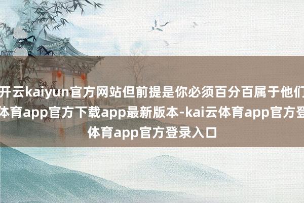 开云kaiyun官方网站但前提是你必须百分百属于他们-kai云体育app官方下载app最新版本-kai云体育app官方登录入口