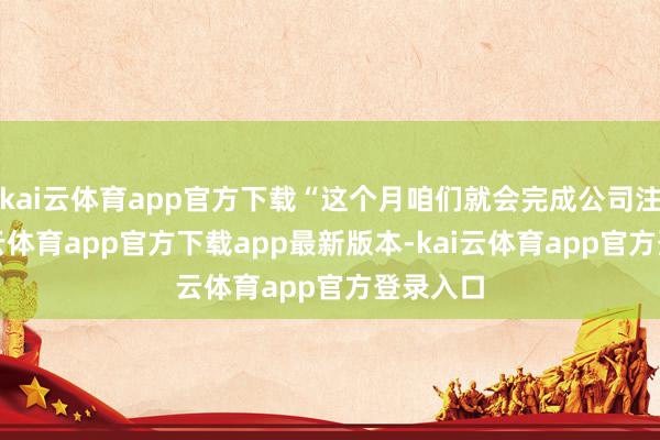 kai云体育app官方下载“这个月咱们就会完成公司注册-kai云体育app官方下载app最新版本-kai云体育app官方登录入口