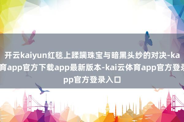 开云kaiyun红毯上蹂躏珠宝与暗黑头纱的对决-kai云体育app官方下载app最新版本-kai云体育app官方登录入口