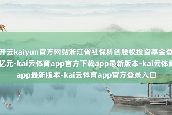 开云kaiyun官方网站浙江省社保科创股权投资基金登记开辟 出资额500亿元-kai云体育app官方下载app最新版本-kai云体育app官方登录入口