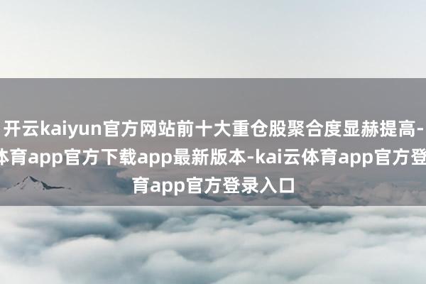 开云kaiyun官方网站前十大重仓股聚合度显赫提高-kai云体育app官方下载app最新版本-kai云体育app官方登录入口