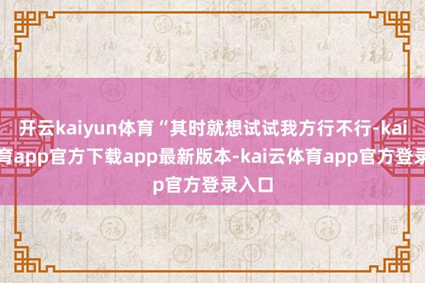 开云kaiyun体育“其时就想试试我方行不行-kai云体育app官方下载app最新版本-kai云体育app官方登录入口