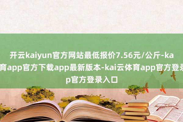开云kaiyun官方网站最低报价7.56元/公斤-kai云体育app官方下载app最新版本-kai云体育app官方登录入口