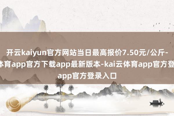 开云kaiyun官方网站当日最高报价7.50元/公斤-kai云体育app官方下载app最新版本-kai云体育app官方登录入口