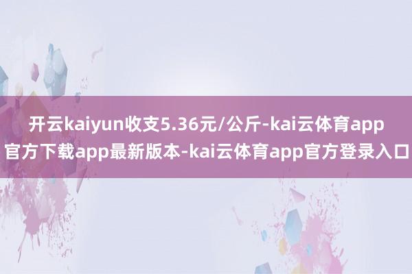 开云kaiyun收支5.36元/公斤-kai云体育app官方下载app最新版本-kai云体育app官方登录入口