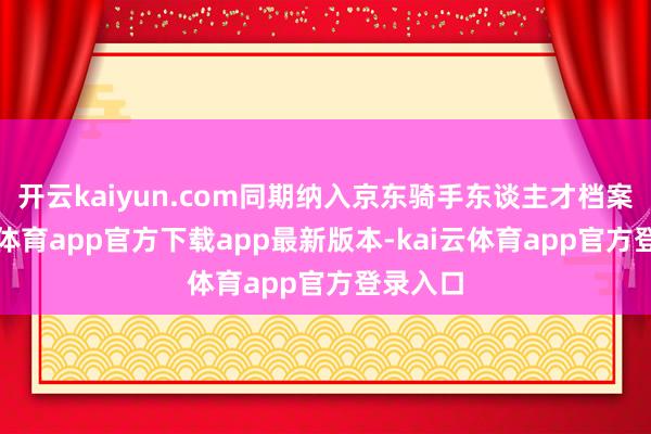 开云kaiyun.com同期纳入京东骑手东谈主才档案-kai云体育app官方下载app最新版本-kai云体育app官方登录入口