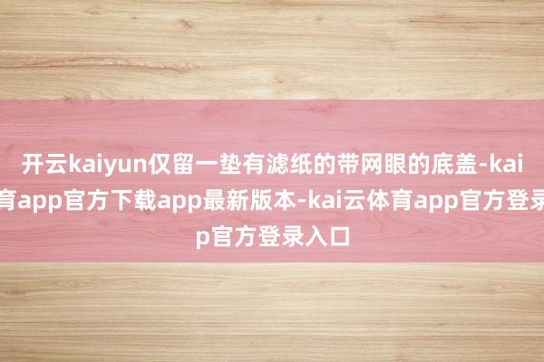 开云kaiyun仅留一垫有滤纸的带网眼的底盖-kai云体育app官方下载app最新版本-kai云体育app官方登录入口