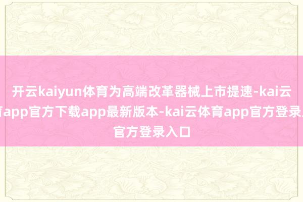 开云kaiyun体育为高端改革器械上市提速-kai云体育app官方下载app最新版本-kai云体育app官方登录入口