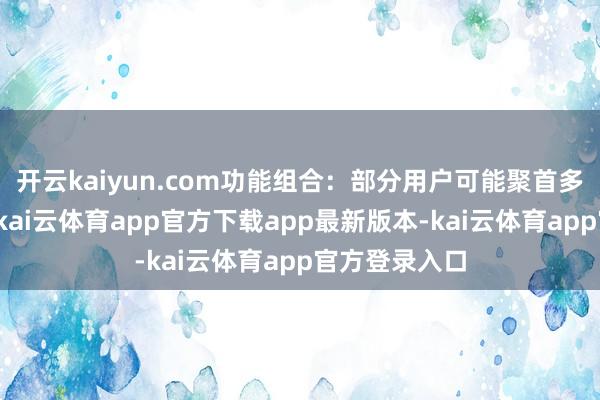 开云kaiyun.com功能组合：部分用户可能聚首多个平台使用-kai云体育app官方下载app最新版本-kai云体育app官方登录入口